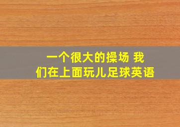 一个很大的操场 我们在上面玩儿足球英语